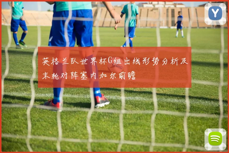 英格兰队世界杯G组出线形势分析及末轮对阵塞内加尔前瞻