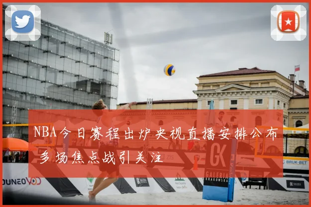 NBA今日赛程出炉央视直播安排公布 多场焦点战引关注