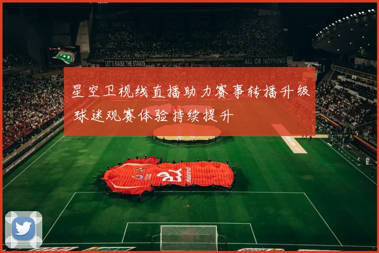 星空卫视线直播助力赛事转播升级 球迷观赛体验持续提升