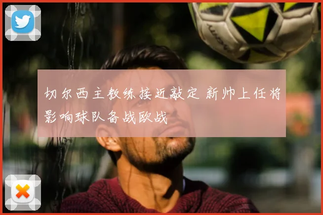 切尔西主教练接近敲定 新帅上任将影响球队备战欧战