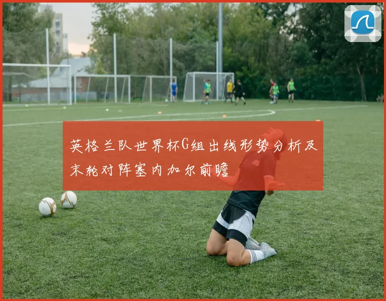英格兰队世界杯G组出线形势分析及末轮对阵塞内加尔前瞻