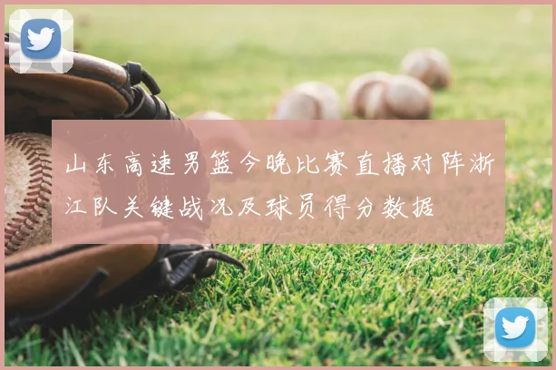 山东高速男篮今晚比赛直播对阵浙江队关键战况及球员得分数据