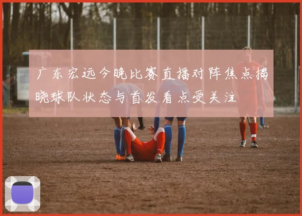 广东宏远今晚比赛直播对阵焦点揭晓球队状态与首发看点受关注