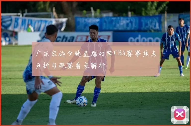 广东宏远今晚直播对阵CBA赛事焦点分析与观赛看点解析