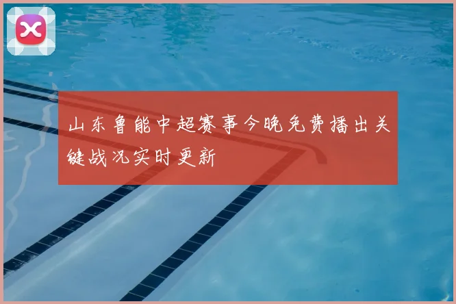 山东鲁能中超赛事今晚免费播出关键战况实时更新