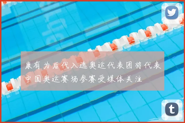 康有为后代入选奥运代表团将代表中国奥运赛场参赛受媒体关注