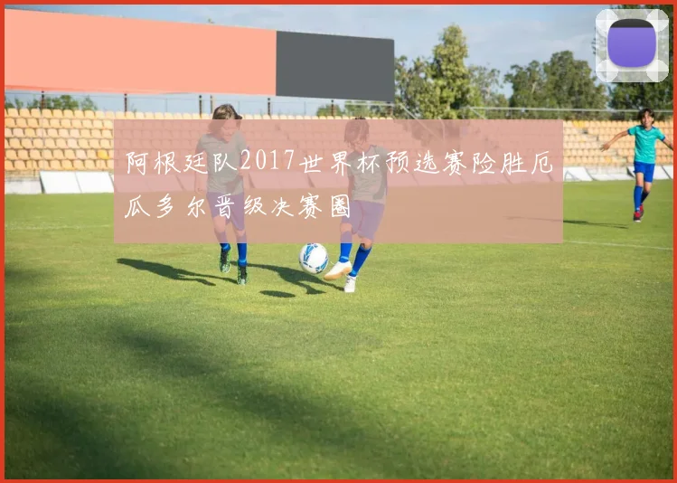 阿根廷队2017世界杯预选赛险胜厄瓜多尔晋级决赛圈