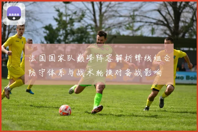 法国国家队巅峰阵容解析锋线组合防守体系与战术轮换对备战影响